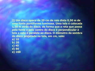 2) Um disco opaco de 20 cm de raio dista 0,50 m de
     uma fonte puntiforme luminosa. Uma tela é colocada
     1,50 m atrás do disco, de forma que a reta que passa
     pela fonte e pelo centro do disco é perpendicular à
     tela e esta é paralela ao disco. O diâmetro da sombra
     do disco projetada na tela, em cm, vale:
     a) 10
     b) 20
     c) 40
     d) 80
     e) 160
 
