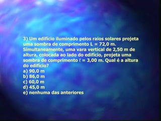 3) Um edifício iluminado pelos raios solares projeta
uma sombra de comprimento L = 72,0 m.
Simultaneamente, uma vara vertical de 2,50 m de
altura, colocada ao lado do edifício, projeta uma
sombra de comprimento ℓ = 3,00 m. Qual é a altura
do edifício?
a) 90,0 m
b) 86,0 m
c) 60,0 m
d) 45,0 m
e) nenhuma das anteriores
 