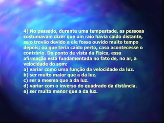 4) No passado, durante uma tempestade, as pessoas
costumavam dizer que um raio havia caído distante,
se o trovão devido a ele fosse ouvido muito tempo
depois; ou que teria caído perto, caso acontecesse o
contrário. Do ponto de vista da Física, essa
afirmação está fundamentada no fato de, no ar, a
velocidade do som:
a) variar como uma função da velocidade da luz.
b) ser muito maior que a da luz.
c) ser a mesma que a da luz.
d) variar com o inverso do quadrado da distância.
e) ser muito menor que a da luz.
 