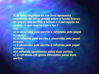 5) A folha impressa de um livro apresenta
impressão de letras pretas sobre o fundo branco
do papel; isso facilita a leitura e a percepção da
escrita. O que ocorre com a luz ?
Ela:
a) é absorvida pela escrita e refratada pelo papel
branco;
b) é refletida pela escrita e absorvida pelo papel
branco;
c) é absorvida pela escrita e refletida pelo papel
branco;
d)é refletida igualmente pelas duas partes;
e) é refratada em graus diferentes pelas duas
partes.
 
 
