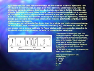 6) O laser tem sido cada vez mais utilizado na medicina em inúmeras aplicações. Um
raio laser é monocromático, ou seja, é um feixe com uma única freqüência. Raios de
diferentes cores são usados, dependendo do efeito desejado e do tipo de tecido a ser
tratado. Aplicações incluem desde o corte cirúrgico de grande precisão até a remoção
de tatuagens, na qual os pigmentos coloridos sob a pele são pulverizados ao absorver
a luz e são eliminados pelo sistema imunológico. Nesses tipos de aplicações, o médico
deseja que a energia do laser seja absorvida ao máximo pelo tecido atingido, ou pelos
pigmentos das tatuagens.
Suponha que um médico dispões de um laser de argônio, que emite num comprimento
de onda de 450 nm e um laser de dióxido de carbono (CO2), que emite na faixa de 740
nm, ambos com a mesma potência. Na figura abaixo, está representado o espectro da
luz visível, com os comprimentos de onda correspondentes a cada cor.
                                                   Com base nessas informações e em seus
                                                   conhecimentos sobre a absorção da luz pelos
                                                   materiais, analise as seguintes afirmativas:
                                                   I. Se o médico deseja fazer um corte em um
                                                   tecido de cor vermelha é mais apropriado
                                                   usar o laser de argônio do que o de CO2.
                                                   II. Na remoção de tatuagens, os pigmentos
                                                   de cor preta são os mais fáceis de ser
                                                   pulverizados.
                                                   III. Um laser de cor branca é o mais indicado
                                                   para o corte cirúrgico.

                                                   Está(ão) correta(s) apenas a(s)
                                                   alternativa(s):
                                                   a) I, II e III
                                                   b) II e III
                                                   c) I e III
                                                   d) I e II
                                                   e) I
 