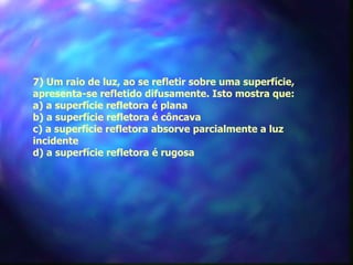 7) Um raio de luz, ao se refletir sobre uma superfície,
apresenta-se refletido difusamente. Isto mostra que:
a) a superfície refletora é plana
b) a superfície refletora é côncava
c) a superfície refletora absorve parcialmente a luz
incidente
d) a superfície refletora é rugosa
 