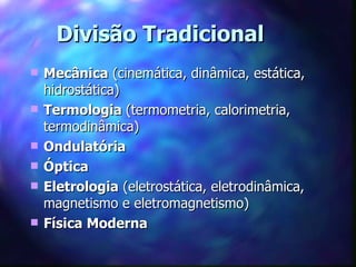 Divisão Tradicional
   Mecânica (cinemática, dinâmica, estática,
    hidrostática)
   Termologia (termometria, calorimetria,
    termodinâmica)
   Ondulatória
   Óptica
   Eletrologia (eletrostática, eletrodinâmica,
    magnetismo e eletromagnetismo)
   Física Moderna
 