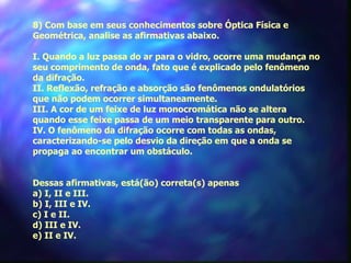       
   8) Com base em seus conhecimentos sobre Óptica Física e
 Geométrica, analise as afirmativas abaixo.

 I. Quando a luz passa do ar para o vidro, ocorre uma mudança no
 seu comprimento de onda, fato que é explicado pelo fenômeno
 da difração.
 II. Reflexão, refração e absorção são fenômenos ondulatórios
 que não podem ocorrer simultaneamente.
 III. A cor de um feixe de luz monocromática não se altera
 quando esse feixe passa de um meio transparente para outro.
 IV. O fenômeno da difração ocorre com todas as ondas,
 caracterizando-se pelo desvio da direção em que a onda se
 propaga ao encontrar um obstáculo.


 Dessas afirmativas, está(ão) correta(s) apenas
 a) I, II e III.
 b) I, III e IV.
 c) I e II.
 d) III e IV.
 e) II e IV.
 