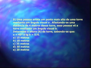 9) Uma pessoa avista um ponto mais alto de uma torre
mediante um ângulo visual a . Afastando-se uma
distância de 4 metros dessa torre, essa pessoa vê a
torre mediante um ângulo visual b.
Determine a altura (h) da torre, sabendo-se que:
a = 45º e tg b = 5/6.
a) 15 metros
b) 18 metros
c) 35 metros
d) 30 metros
e) 20 metros
 