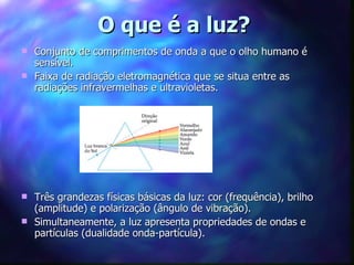 O que é a luz?
 Conjunto de comprimentos de onda a que o olho humano é
  sensível.
 Faixa de radiação eletromagnética que se situa entre as
  radiações infravermelhas e ultravioletas.




 Três grandezas físicas básicas da luz: cor (frequência), brilho
  (amplitude) e polarização (ângulo de vibração).
 Simultaneamente, a luz apresenta propriedades de ondas e
  partículas (dualidade onda-partícula).
 