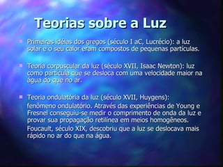 Teorias sobre a Luz
   Primeiras idéias dos gregos (século I aC, Lucrécio): a luz
    solar e o seu calor eram compostos de pequenas partículas.

   Teoria corpuscular da luz (século XVII, Isaac Newton): luz
    como partícula que se desloca com uma velocidade maior na
    água do que no ar.

   Teoria ondulatória da luz (século XVII, Huygens):
    fenômeno ondulatório. Através das experiências de Young e
    Fresnel conseguiu-se medir o comprimento de onda da luz e
    provar sua propagação retilínea em meios homogêneos.
    Foucault, século XIX, descobriu que a luz se deslocava mais
    rápido no ar do que na água.
 