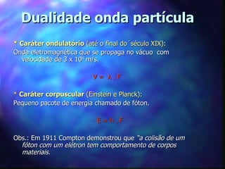 Dualidade onda partícula
* Caráter ondulatório (até o final do´século XIX):
Onda eletromagnética que se propaga no vácuo com
   velocidade de 3 x 108 m/s.

                         V= λ.F

* Caráter corpuscular (Einstein e Planck):
Pequeno pacote de energia chamado de fóton.

                          E=h.F

Obs.: Em 1911 Compton demonstrou que “a colisão de um
  fóton com um elétron tem comportamento de corpos
  materiais.
 