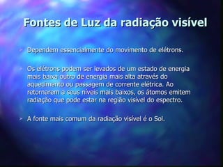 Fontes de Luz da radiação visível

   Dependem essencialmente do movimento de elétrons.

   Os elétrons podem ser levados de um estado de energia
    mais baixa outro de energia mais alta através do
    aquecimento ou passagem de corrente elétrica. Ao
    retornarem a seus níveis mais baixos, os átomos emitem
    radiação que pode estar na região visível do espectro.

   A fonte mais comum da radiação visível é o Sol.
 