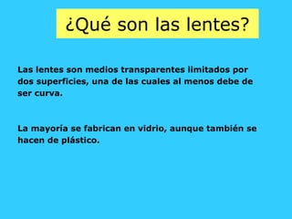 ¿Qué son las lentes?
Las lentes son medios transparentes limitados por
dos superficies, una de las cuales al menos debe de
ser curva.
La mayoría se fabrican en vidrio, aunque también se
hacen de plástico.
 