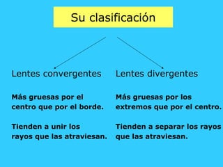 Su clasificación
Lentes convergentes
Más gruesas por el
centro que por el borde.
Tienden a unir los
rayos que las atraviesan.
Lentes divergentes
Más gruesas por los
extremos que por el centro.
Tienden a separar los rayos
que las atraviesan.
 