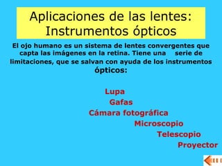 Aplicaciones de las lentes:
Instrumentos ópticos
El ojo humano es un sistema de lentes convergentes que
capta las imágenes en la retina. Tiene una serie de
limitaciones, que se salvan con ayuda de los instrumentos
ópticos:
Lupa
Gafas
Cámara fotográfica
Microscopio
Telescopio
Proyector
 