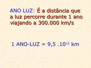 ANO LUZ: É a distância que
a luz percorre durante 1 ano
viajando a 300.000 km/s

1 ANO-LUZ = 9,5 .1012 km

 