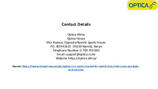 Contact Details
Optica Africa
Optica House
Moi Avenue, Opposite Nairobi Sports House
P.O. BOX 41625 - 00100 Nairobi, Kenya
Telephone Number: 0 709 709 000
Email: support@optica.co.ke
Website: https://optica.africa/
Source: https://www.freeprnow.com/pr/optica-is-a-name-trusted-for-world-class-vision-care-products-
and-services
 