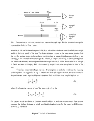 25 cm 
near 
point 
range of clear vision 
normal 
eye 
8 cm 
near 
point 
50 cm 
far 
point 
myopic 
eye 
corrected 
myopic 
eye 
Fig. 1 Comparison of a normal, myopic and corrected myopic eye. The far point and near point 
represent the limits of clear vision. 
where so is the distance from object to lens, si is the distance from the lens to the focused image 
and fe is the focal length of the lens. The image distance si must be the same as the length, d, of 
the eye for a sharp image to be produced on the retina. In a nearsighted person, the lens is too 
strong (fe is too small) to form an image at d when so is large. Conversely, in a farsighted person 
the lens is too weak (fe is too large) to form an image when so is small. Since the size of the eye 
is fixed, we need to change f. This can be done by surgery or with a lens placed in front of the 
eye. 
To correct a nearsighted eye, we use a diverging lens to partially counteract the focusing 
of the eye lens, as suggested in Fig. 1. Within the thin lens approximation, the effective focal 
length f' of two lenses separated by much less than their individual focal lengths is given by 
Physics 231 Optical Instruments 2 
1 
f  
= 
1 
fe 
+ 
1 
f c 
(2) 
where fc refers to the corrective lens. We want to pick f' so that 
1 
 
+ 
1 
d 
= 
1 
f  
= 
1 
f e 
+ 
1 
f c 
(3) 
Of course we do not know d (patients usually object to a direct measurement), but we can 
measure the farthest distance at which an object is in clear focus for the bare eye. Calling this 
distance sf, we obtain 
 