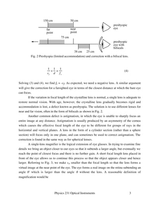 50 cm 
near 
point 
presbyopic 
eye 
presbyopic 
eye with 
bifocals 
75 cm 
38 cm 25 cm 
Fig. 2 Presbyopia (limited accommodation) and correction with a bifocal lens. 
Physics 231 Optical Instruments 3 
150 cm 
far 
point 
1 
s f 
+ 
1 
d 
= 
1 
f e 
(4) 
Solving (3) and (4), we find fc = -sf. As expected, we need a negative lens. A similar argument 
will give the correction for a farsighted eye in terms of the closest distance at which the bare eye 
can focus. 
If the variation in focal length of the crystalline lens is normal, a single lens is adequate to 
restore normal vision. With age, however, the crystalline lens gradually becomes rigid and 
accommodation is lost, a defect known as presbyopia. The solution is to use different lenses for 
near and far vision, often in the form of bifocals as shown in Fig. 2. 
Another common defect is astigmatism, in which the eye is unable to sharply focus an 
entire image at any distance. Astigmatism is usually produced by an asymmetry of the cornea 
which causes the effective focal length of the eye to be different for groups of rays in the 
horizontal and vertical planes. A lens in the form of a cylinder section (rather than a sphere 
section) will focus only in one plane, and can sometimes be used to correct astigmatism. The 
correction is found in the same way as for spherical lenses. 
A single-lens magnifier is the logical extension of eye glasses. In trying to examine fine 
details we bring an object closer to our eyes so that it subtends a larger angle, but eventually we 
reach the point of closest focus and there is no further gain. A short focal length lens placed in 
front of the eye allows us to continue this process so that the object appears closer and hence 
larger. Referring to Fig. 3, we make so smaller than the focal length so that the lens forms a 
virtual image at the near point of the eye. The eye forms a real image on the retina subtending an 
angle ' which is larger than the angle  without the lens. A reasonable definition of 
magnification would be 
 