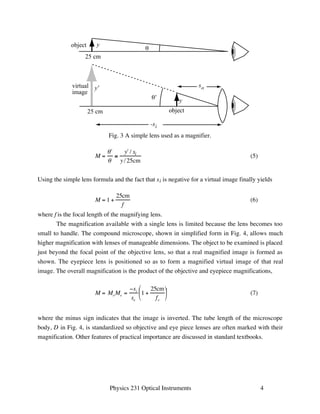 so 
y 
object 
Fig. 3 A simple lens used as a magnifier. 
 (7) 
θ 
θ' 
-si 
Physics 231 Optical Instruments 4 
y 
object 
25 cm 
y' 
virtual 
image 
25 cm 
M = 
  
 
 
y / si 
y /25cm 
(5) 
Using the simple lens formula and the fact that si is negative for a virtual image finally yields 
M = 1 + 
25cm 
f 
(6) 
where f is the focal length of the magnifying lens. 
The magnification available with a single lens is limited because the lens becomes too 
small to handle. The compound microscope, shown in simplified form in Fig. 4, allows much 
higher magnification with lenses of manageable dimensions. The object to be examined is placed 
just beyond the focal point of the objective lens, so that a real magnified image is formed as 
shown. The eyepiece lens is positioned so as to form a magnified virtual image of that real 
image. The overall magnification is the product of the objective and eyepiece magnifications, 
M = MoMe = 
si 
so 
1 + 
25cm 
fe 
 
 
  
 
where the minus sign indicates that the image is inverted. The tube length of the microscope 
body, D in Fig. 4, is standardized so objective and eye piece lenses are often marked with their 
magnification. Other features of practical importance are discussed in standard textbooks. 
 