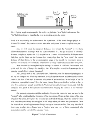 lens L 
lens 
d 
screen 
retina 
lens C 
cornea 
corrective 
lens 
leave it in place during the remainder of the experiment. Is the retinal image upright or 
inverted? Reversed? Since these terms are somewhat ambiguous, be sure to explain what you 
mean. 
Next we will study the range of distances over which the normal eye we have 
constructed can focus an image. With the 2.25 diopter lens at L, the eye is focused at infinity. 
Without changing d, replace the 2.25 diopter lens at L with a 5.75 diopter lens. Using the small 
light box on the slider and the 'crossed-line' object slide, find the near point, the closest 
distance of sharp focus. Is the accommodation range of the model eye reasonably close to 
normal? For later use, you should also note the ratio of image size to object size at the near point. 
Now make the eye nearsighted by increasing d to a value of 16-17 cm. Find the new near 
point, and the ratio of image size to object size. Why might a nearsighted person prefer to 
examine a small object without glasses on? 
Next, change back to the 2.25 diopter lens, find the far point for the nearsighted eye (sf in 
Eq. 4), and compute the necessary correction. Using a separate holder, place the corrective lens 
close to the front of the eye, to simulate eyeglasses or a contact lens. Is the image of the far 
object now reasonably focused? Does the image change if the correction lens is close to the eye 
or a few centimeters away? Install the 5.75 diopter lens at L for near vision, and find the 
corrected near point. Is the corrected accommodation roughly the same as in the normal 
model? 
Our study of astigmatism will be qualitative. Remove the corrective lens, and set d to the 
normal value you found at the beginning of the experiment. Obtain a sharp image of the near 
object on the screen. Now place the cylinder lens in front of the eye, where the corrective lens 
was. Describe qualitatively what happens to the image when you rotate the cylinder lens. With 
the lenses fixed, what happens to the image when you move the retina? You may also find it 
interesting to place the cylinder lens in front of you own eye, to better understand why 
astigmatism must be corrected for adequate vision. 
Physics 231 Optical Instruments 6 
light box with 
object slide 
Fig. 5 Optical bench arrangement for the model eye. Only the “near” light box is shown. The 
“far” light box should be placed as far away as possible, across the room. 
 