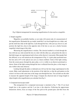 screen 
and ruler 
25 cm desk lamp 
glass 
plate 
light box 
eye 
Fig. 6 Optical arrangement for measuring magnification of a lens used as a magnifier. 
Physics 231 Optical Instruments 7 
2. Simple magnifier 
Magnifiers are probably familiar, so our study will consist only of a measurement of 
the magnification. Dismantle the eye model, install the 5 cm focal length lens on a slider, and 
put the multi-line slide on the light box. Look through the lens, with your eye close to it, and 
position the light box close to the opposite side of the lens so you see a clearly focused, 
magnified virtual image of the slide. 
Measuring the magnification is trickier. The classical method is to look through the 
lens with one eye, look around the lens at a ruler with the other eye, and position the ruler so 
that both images are superimposed and in focus at the observer’s near point. Most people find 
this difficult, so we will instead use the arrangement of Fig. 6. A glass plate positioned near 
the lens and at 45º to the optical axis acts as a beam combiner. Some of the light coming 
from the screen passes through the glass plate, so it is visible to an observer positioned as 
shown. Some of the light coming through the lens is reflected from the glass, so the image is 
also visible to the same observer. 
Looking through the plate as indicated you will see the lens image superimposed on the 
screen. Make small adjustments to the position of the light box so that the grid pattern on the 
screen is in focus at the same time as the image seen through the lens. You can then use the ruler 
to measure the apparent height of the image. Compare the observed ratio of image height to 
object height to the magnification you calculate from Eq. 6. 
3. Compound microscope model 
The arrangement for a compound microscope is sketched in Fig. 7. The 15 cm focal 
length lens is the eyepiece and the 5 cm lens is the objective. Following the approximate 
dimensions shown, focus an image of the fine grid on the ground glass and then focus the 
 