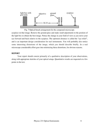 ground eyepiece 
glass 
light box with objective 
grid slide 
30-35 cm 
Fig. 7 Optical bench arrangement for the compound microscope. 
eyepiece on that image. Remove the ground glass and make small adjustments to the position of 
the light box to obtain the best image. Notice the change in your field of view as you move your 
eye forward and back relative to the eyepiece. The optimum distance is called the eye relief, 
and is an important design consideration for real instruments. You will probably also notice 
some interesting distortions of the image, which you should describe briefly. In a real 
microscope considerable effort goes into minimizing these distortions, for obvious reasons. 
Physics 231 Optical Instruments 8 
REPORT 
Your report should consist primarily of a qualitative description of your observations, 
along with appropriate sketches of your optical setups. Quantitative results are requested at a few 
points in the text. 
