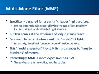 Multi-Mode Fiber (MMF)
• Specifically designed for use with “cheaper” light sources.
• Has an extremely wide core, allowing the use of less precisely
focused, aimed, and calibrated light sources.
• But this comes at the expensive of long-distance reach.
• So named because it allows multiple “modes” of light.
• Essentially, the signal “bounces around” inside the core.
• This “modal dispersion” typically limits distances to “tens to
hundreds” of meters.
• Interestingly, MMF is more expensive than SMF.
• The savings are in the optics, not the cables.
11
 