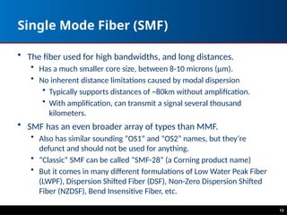 Single Mode Fiber (SMF)
• The fiber used for high bandwidths, and long distances.
• Has a much smaller core size, between 8-10 microns (μm).
• No inherent distance limitations caused by modal dispersion
• Typically supports distances of ~80km without amplification.
• With amplification, can transmit a signal several thousand
kilometers.
• SMF has an even broader array of types than MMF.
• Also has similar sounding “OS1” and “OS2” names, but they’re
defunct and should not be used for anything.
• ”Classic” SMF can be called “SMF-28” (a Corning product name)
• But it comes in many different formulations of Low Water Peak Fiber
(LWPF), Dispersion Shifted Fiber (DSF), Non-Zero Dispersion Shifted
Fiber (NZDSF), Bend Insensitive Fiber, etc.
13
 