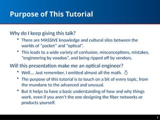 Purpose of This Tutorial
Why do I keep giving this talk?
• There are MASSIVE knowledge and cultural silos between the
worlds of “packet” and “optical”.
• This leads to a wide variety of confusion, misconceptions, mistakes,
“engineering by voodoo”, and being ripped off by vendors.
Will this presentation make me an optical engineer?
• Well…. Just remember, I omitted almost all the math. 
• The purpose of this tutorial is to touch on a bit of every topic, from
the mundane to the advanced and unusual.
• But it helps to have a basic understanding of how and why things
work, even if you aren’t the one designing the fiber networks or
products yourself.
2
 