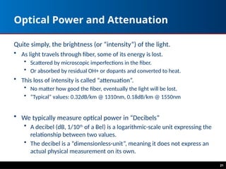 Optical Power and Attenuation
Quite simply, the brightness (or “intensity”) of the light.
• As light travels through fiber, some of its energy is lost.
• Scattered by microscopic imperfections in the fiber.
• Or absorbed by residual OH+ or dopants and converted to heat.
• This loss of intensity is called “attenuation”.
• No matter how good the fiber, eventually the light will be lost.
• “Typical” values: 0.32dB/km @ 1310nm, 0.18dB/km @ 1550nm
• We typically measure optical power in “Decibels”
• A decibel (dB, 1/10th
of a Bel) is a logarithmic-scale unit expressing the
relationship between two values.
• The decibel is a “dimensionless-unit”, meaning it does not express an
actual physical measurement on its own.
21
 
