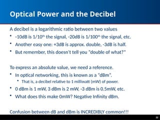 Optical Power and the Decibel
A decibel is a logarithmic ratio between two values
• -10dB is 1/10th
the signal, -20dB is 1/100th
the signal, etc.
• Another easy one: +3dB is approx. double, -3dB is half.
• But remember, this doesn’t tell you “double of what?”
To express an absolute value, we need a reference.
• In optical networking, this is known as a “dBm”.
• That is, a decibel relative to 1 milliwatt (mW) of power.
• 0 dBm is 1 mW, 3 dBm is 2 mW, -3 dBm is 0.5mW, etc.
• What does this make 0mW? Negative Infinity dBm.
Confusion between dB and dBm is INCREDIBLY common!!!
22
 
