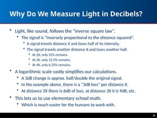 Why Do We Measure Light in Decibels?
• Light, like sound, follows the “inverse square law”.
• The signal is “inversely proportional to the distance squared”.
• A signal travels distance X and loses half of its intensity.
• The signal travels another distance X and loses another half.
• At 2X, only 25% remains.
• At 3X, only 12.5% remains.
• At 4X, only 6.25% remains.
• A logarithmic scale vastly simplifies our calculations.
• A 3dB change is approx. half/double the original signal.
• In the example above, there is a “3dB loss” per distance X.
• At distance 2X there is 6dB of loss, at distance 3X it is 9dB, etc.
• This lets us to use elementary school math.
• Which is much easier for the humans to work with.
23
 