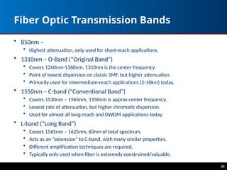 Fiber Optic Transmission Bands
• 850nm –
• Highest attenuation, only used for short-reach applications.
• 1310nm – O-Band (“Original Band”)
• Covers 1260nm-1360nm, 1310nm is the center frequency.
• Point of lowest dispersion on classic SMF, but higher attenuation.
• Primarily used for intermediate-reach applications (2-10km) today.
• 1550nm – C-band (“Conventional Band”)
• Covers 1530nm – 1565nm, 1550nm is approx center frequency.
• Lowest rate of attenuation, but higher chromatic dispersion.
• Used for almost all long-reach and DWDM applications today.
• L-band (“Long Band”)
• Covers 1565nm – 1625nm, 60nm of total spectrum.
• Acts as an “extension” to C-band, with many similar properties.
• Different amplification techniques are required.
• Typically only used when fiber is extremely constrained/valuable.
25
 