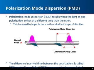 30
Polarization Mode Dispersion (PMD)
• Polarization Mode Dispersion (PMD) results when the light of one
polarization arrives at a different time than the other.
• This is caused by imperfections in the cylindrical shape of the fiber.
• The difference in arrival time between the polarizations is called
“Differential Group Delay” (DGD), measured in picoseconds (ps).
 