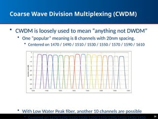 Coarse Wave Division Multiplexing (CWDM)
• CWDM is loosely used to mean “anything not DWDM”
• One “popular” meaning is 8 channels with 20nm spacing.
• Centered on 1470 / 1490 / 1510 / 1530 / 1550 / 1570 / 1590 / 1610
• With Low Water Peak fiber, another 10 channels are possible
• Centered on 1270/1290/1310/1330/1350/1370/1390/1410/1430/1450. 34
 