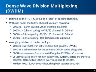 Dense Wave Division Multiplexing
(DWDM)
• Defined by the ITU-T G.694.1 as a “grid” of specific channels.
• Within C-band, the follow channel sizes are common:
• 200GHz – 1.6nm spacing, 20-24 channels in C-band
• 100GHz – 0.8nm spacing, 40/48/60 channels in C-band
• 50GHz – 0.4nm spacing, 80/96/120 channels in C-band
• 25GHz – 0.2nm spacing, 160-192 channels in C-band
• A rough guideline to the technology:
• 200GHz was “2000-era” old tech, from first-gen 2.5G DWDM.
• 100GHz is still common for cheap metro DWDM tuned pluggables.
• 50GHz was common for commercial/long-haul “2010-era” systems.
• 25GHz was used briefly for high-density 10G systems, before the move to
coherent 100G systems shifted everything back to 50GHz+.
• Modern 400G/800G+ DWDM is pushing back towards 150GHz+.
35
 