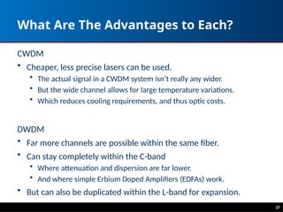 What Are The Advantages to Each?
CWDM
• Cheaper, less precise lasers can be used.
• The actual signal in a CWDM system isn’t really any wider.
• But the wide channel allows for large temperature variations.
• Which reduces cooling requirements, and thus optic costs.
DWDM
• Far more channels are possible within the same fiber.
• Can stay completely within the C-band
• Where attenuation and dispersion are far lower.
• And where simple Erbium Doped Amplifiers (EDFAs) work.
• But can also be duplicated within the L-band for expansion.
37
 