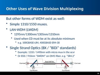 Other Uses of Wave Division Multiplexing
But other forms of WDM exist as well:
• Simple 1310/1550 muxes.
• LAN-WDM (LWDM)
• 1295nm/1300nm/1305nm/1310nm
• Used when CD must be at its absolute minimum
• e.g. 100GBASE-LR4, 400GBASE-ER4-30
• Single Strand Optics (BX / “BiDi” standards)
• Example: 1310 / 1490nm with micro mux in the xcvr
• Or 850 / 910nm ”SWDM” on OM5 fiber, e.g. “SR4.2”
38
 