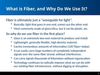What is Fiber, and Why Do We Use It?
Fiber is ultimately just a “waveguide for light”.
• Basically: light that goes in one end, comes out the other end.
• Most commonly made of glass/silica, but it can be plastic, etc.
So why do we use fiber in the first place?
• Glass is an extremely low-cost material to produce and install.
• Lightweight, generally flexible, high-density material.
• Carries tremendous amounts of information (120 Tbps+ today).
• It can easily carry large numbers of completely independent
signals over the same fiber strand, without interference.
• Can carry signals thousands of kilometers without regeneration.
• Technology continues to radically improve what we can do with
our existing fiber infrastructure, without digging or disruption.
4
 