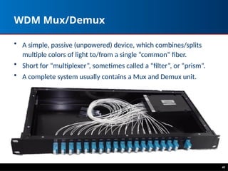WDM Mux/Demux
• A simple, passive (unpowered) device, which combines/splits
multiple colors of light to/from a single “common” fiber.
• Short for “multiplexer”, sometimes called a “filter”, or “prism”.
• A complete system usually contains a Mux and Demux unit.
41
 