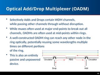 Optical Add/Drop Multiplexer (OADM)
• Selectively Adds and Drops certain WDM channels,
while passing other channels through without disruption.
• While muxes often used at major end-points to break out all
channels, OADMs are often used at mid-points within rings.
• A well-constructed OADM ring can reach any other node in the
ring optically, potentially reusing some wavelengths multiple
times on different portions
of the ring.
• This is also an entirely
passive and unpowered
device.
42
 