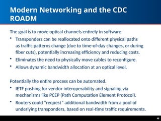 48
Modern Networking and the CDC
ROADM
The goal is to move optical channels entirely in software.
• Transponders can be reallocated onto different physical paths
as traffic patterns change (due to time-of-day changes, or during
fiber cuts), potentially increasing efficiency and reducing costs.
• Eliminates the need to physically move cables to reconfigure.
• Allows dynamic bandwidth allocation at an optical level.
Potentially the entire process can be automated.
• IETF pushing for vendor interoperability and signaling via
mechanisms like PCEP (Path Computation Element Protocol).
• Routers could “request” additional bandwidth from a pool of
underlying transponders, based on real-time traffic requirements.
 