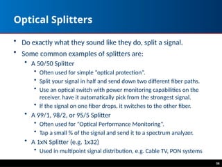 Optical Splitters
• Do exactly what they sound like they do, split a signal.
• Some common examples of splitters are:
• A 50/50 Splitter
• Often used for simple “optical protection”.
• Split your signal in half and send down two different fiber paths.
• Use an optical switch with power monitoring capabilities on the
receiver, have it automatically pick from the strongest signal.
• If the signal on one fiber drops, it switches to the other fiber.
• A 99/1, 98/2, or 95/5 Splitter
• Often used for “Optical Performance Monitoring”.
• Tap a small % of the signal and send it to a spectrum analyzer.
• A 1xN Splitter (e.g. 1x32)
• Used in multipoint signal distribution, e.g. Cable TV, PON systems
56
 