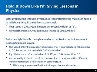 6
Hold It Down Like I’m Giving Lessons in
Physics
Light propagating through a vacuum is (theoretically) the maximum speed
at which anything in the universe can travel.
• That speed is 299,792,458 meters per second, written as “c”.
• For shorthand math, you can round this up to 300,000 km/s.
But when light travels through a medium that isn’t a perfect vacuum, it
propagates much slower.
• The speed of light in any non-vacuum material is expressed as a ratio relative
to “c”, known as that material’s “refractive index”.
• E.g. Water has a refractive index of “1.33”, or 1.33x slower than “c”.
• And when light tries to pass from one medium to another with a different
index of refraction, a reflection can occur instead.
• This is why you see a reflection looking up from under water.
 