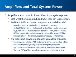 Amplifiers and Total System Power
• Amplifiers also have limits on their total system power
• Both what they can output, and what they can take as input.
• And the total input power changes as you add channels!
• A single channel at +0 dBm is only 1mW of input power.
• 40 DWDM channels at +0 dBm/each is 40mW, or +16dBm of power.
• If your amplifier’s maximum input power is -6dBm, and you run 40
DWDM channels through it, each channel must be below -22dBm.
• Failing to plan for this can cause problems as you add channels.
• The total input power also changes as you lose channels.
• Imagine power fails to a POP, and many channels are knocked offline.
• Suddenly the total system power has changed significantly.
• A good EDFA needs to constantly monitor and adjust power levels.
• The best EDFAs will communicate with others on the line system.
67
 