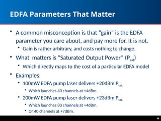 68
EDFA Parameters That Matter
• A common misconception is that “gain” is the EDFA
parameter you care about, and pay more for. It is not.
• Gain is rather arbitrary, and costs nothing to change.
• What matters is “Saturated Output Power” (Psat)
• Which directly maps to the cost of a particular EDFA model
• Examples:
• 100mW EDFA pump laser delivers +20dBm Psat.
• Which launches 40 channels at +4dBm.
• 200mW EDFA pump laser delivers +23dBm Psat.
• Which launches 80 channels at +4dBm.
• Or 40 channels at +7dBm.
 