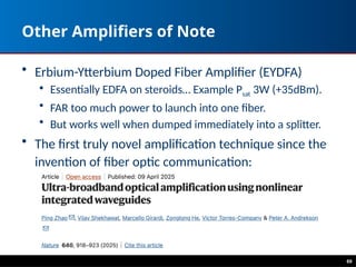 69
Other Amplifiers of Note
• Erbium-Ytterbium Doped Fiber Amplifier (EYDFA)
• Essentially EDFA on steroids… Example Psat 3W (+35dBm).
• FAR too much power to launch into one fiber.
• But works well when dumped immediately into a splitter.
• The first truly novel amplification technique since the
invention of fiber optic communication:
 