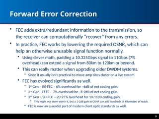 Forward Error Correction
• FEC adds extra/redundant information to the transmission, so
the receiver can computationally “recover” from any errors.
• In practice, FEC works by lowering the required OSNR, which can
help an otherwise unusable signal function normally.
• Using clever math, padding a 10.325Gbps signal to 11Gbps (7%
overhead) can extend a signal from 80km to 120km or beyond.
• This can really matter when upgrading older DWDM systems.
• Since it usually isn’t practical to move amp sites closer on a live system.
• FEC has evolved significantly as well.
• 1st
Gen – RS-FEC – 6% overhead for ~6dB of net coding gain.
• 2nd
Gen - EFEC – 7% overhead for ~8-9dB of net coding gain.
• 3rd
Gen – SD-FEC – 20-25% overhead for 10-11dB coding gain.
• This might not seem worth it, but a 1-2dB gain in OSNR can add hundreds of kilometers of reach.
• FEC is now an essential part of modern client optic standards as well.
71
 