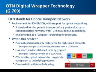 OTN Digital Wrapper Technology
(G.709)
OTN stands for Optical Transport Network
• Replacement for SONET/SDH, with support for optical networking.
• A standard for the generic transport of any protocol across a
common optical network, with TDM mux/demux capabilities.
• Implemented as a “wrapper” around other protocols.
• Why is this needed?
• Pure optical channels only make sense for high-speed protocols.
• Example: A single 100GE service, delivered over a 100G wave.
• Low speed services still need to be aggregated.
• Example: 10x10GE services on a 100G wave.
• OTN lets the optical network be completely
transparent to underlying protocols.
• Can also help with troubleshooting.
73
 