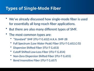Types of Single-Mode Fiber
• We’ve already discussed how single-mode fiber is used
for essentially all long-reach fiber applications.
• But there are also many different types of SMF.
• The most common types are:
• “Standard” SMF (ITU-T G.652) A.K.A. SMF-28
• Full Spectrum (Low Water Peak) Fiber (ITU-T G.652.C/D)
• Dispersion Shifted Fiber (ITU-T G.653)
• Cutoff Shifted Low-Loss Fiber (ITU-T G.654)
• Non-Zero Dispersion Shifted Fiber (ITU-T G.655)
• Bend Insensitive Fiber (ITU-T G.657)
75
 