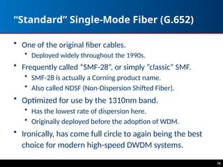 “Standard” Single-Mode Fiber (G.652)
• One of the original fiber cables.
• Deployed widely throughout the 1990s.
• Frequently called “SMF-28”, or simply “classic” SMF.
• SMF-28 is actually a Corning product name.
• Also called NDSF (Non-Dispersion Shifted Fiber).
• Optimized for use by the 1310nm band.
• Has the lowest rate of dispersion here.
• Originally deployed before the adoption of WDM.
• Ironically, has come full circle to again being the best
choice for modern high-speed DWDM systems.
76
 