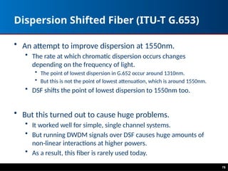 Dispersion Shifted Fiber (ITU-T G.653)
• An attempt to improve dispersion at 1550nm.
• The rate at which chromatic dispersion occurs changes
depending on the frequency of light.
• The point of lowest dispersion in G.652 occur around 1310nm.
• But this is not the point of lowest attenuation, which is around 1550nm.
• DSF shifts the point of lowest dispersion to 1550nm too.
• But this turned out to cause huge problems.
• It worked well for simple, single channel systems.
• But running DWDM signals over DSF causes huge amounts of
non-linear interactions at higher powers.
• As a result, this fiber is rarely used today.
78
 